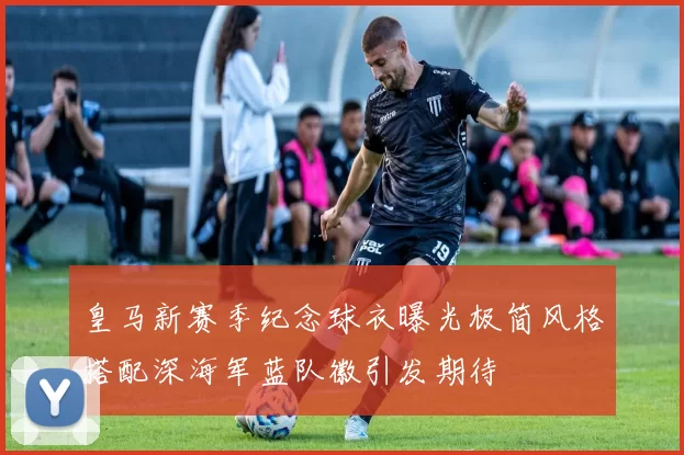 皇马新赛季纪念球衣曝光极简风格搭配深海军蓝队徽引发期待