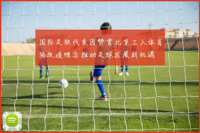 国际足联代表团赞赏北京工人体育场改造理念推动足球发展新机遇