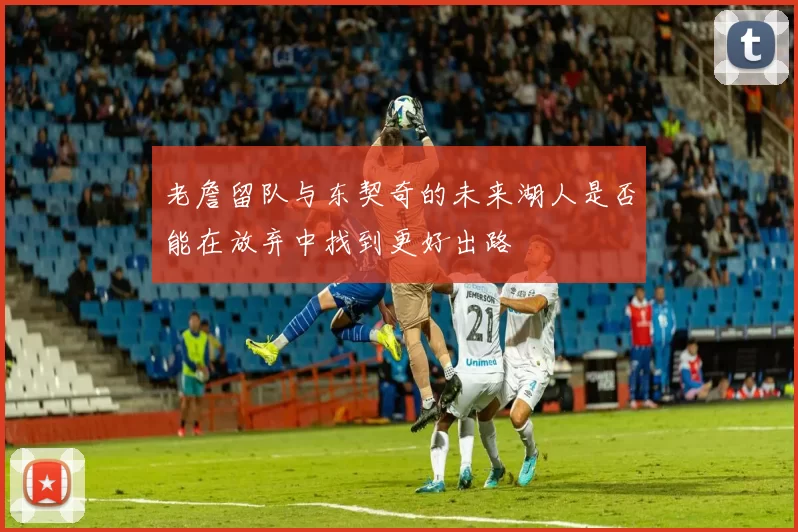 老詹留队与东契奇的未来湖人是否能在放弃中找到更好出路