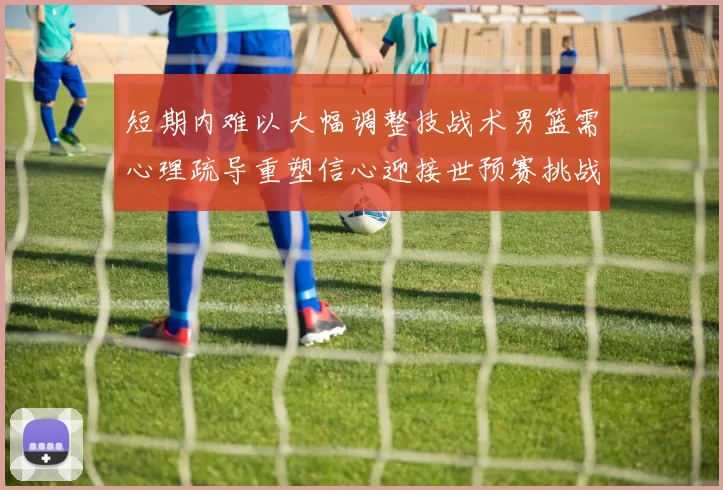 短期内难以大幅调整技战术男篮需心理疏导重塑信心迎接世预赛挑战