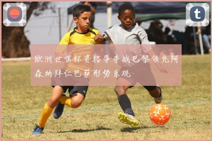 欧洲世俱杯资格争夺战巴黎领先阿森纳拜仁巴萨形势乐观