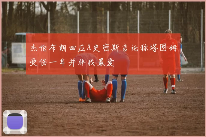 杰伦布朗回应A史密斯言论称塔图姆受伤一年并非我最爱