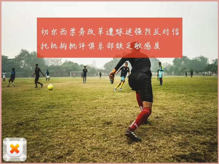 切尔西票务改革遭球迷强烈反对信托机构批评俱乐部缺乏敏感度