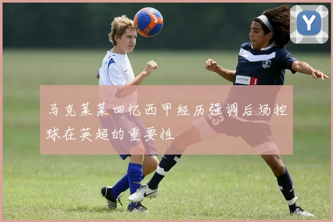 马克莱莱回忆西甲经历强调后场控球在英超的重要性