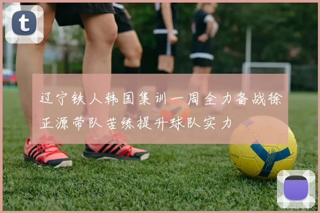 辽宁铁人韩国集训一周全力备战徐正源带队苦练提升球队实力