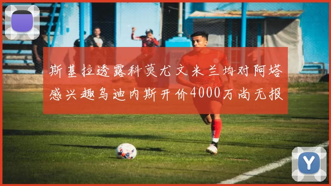 斯基拉透露科莫尤文米兰均对阿塔感兴趣乌迪内斯开价4000万尚无报价