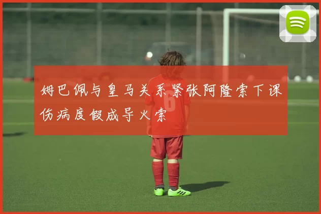 姆巴佩与皇马关系紧张阿隆索下课伤病度假成导火索