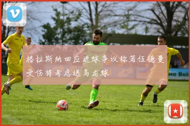 格拉斯纳回应进球争议称若伍德曼受伤将考虑送乌龙球