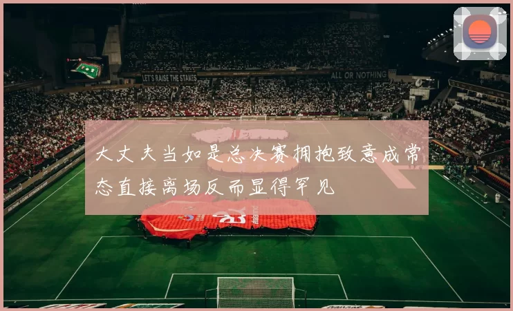 大丈夫当如是总决赛拥抱致意成常态直接离场反而显得罕见