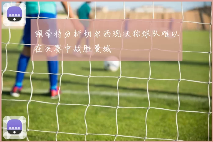 佩蒂特分析切尔西现状称球队难以在决赛中战胜曼城