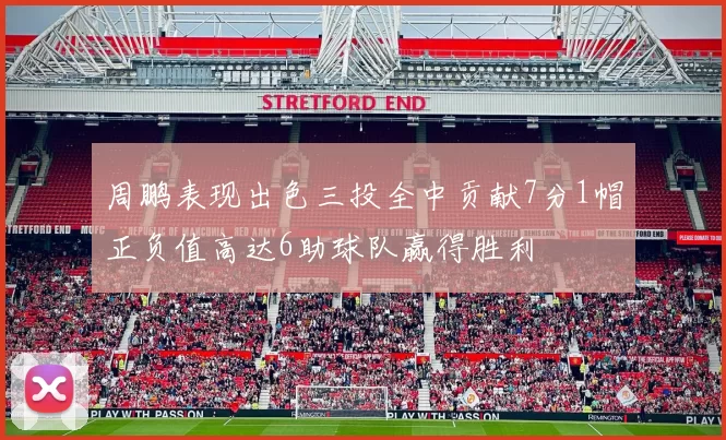 周鹏表现出色三投全中贡献7分1帽正负值高达6助球队赢得胜利