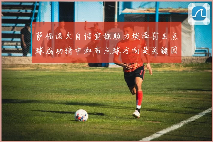萨福诺夫自信宣称助力埃泽罚丢点球成功猜中加布点球方向是关键因素