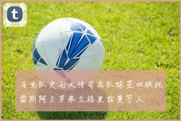 马竞队史七大传奇离队球星回顾托雷斯阿圭罗弗兰格里兹曼等人