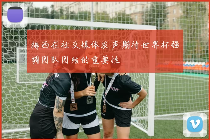 梅西在社交媒体发声期待世界杯强调团队团结的重要性