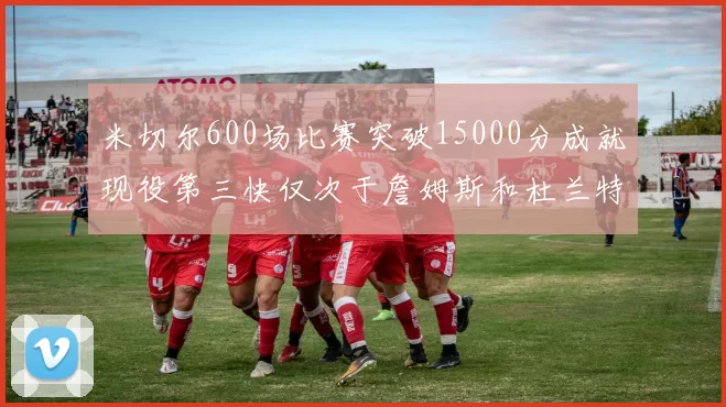 米切尔600场比赛突破15000分成就现役第三快仅次于詹姆斯和杜兰特