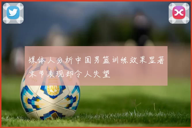 媒体人分析中国男篮训练效果显著末节表现却令人失望