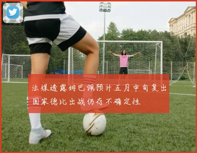法媒透露姆巴佩预计五月中旬复出国家德比出战仍存不确定性