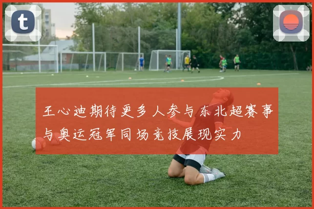 王心迪期待更多人参与东北超赛事与奥运冠军同场竞技展现实力
