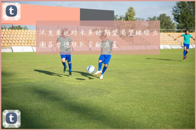 沃克表达对未来的期望渴望继续为谢菲尔德联队贡献力量